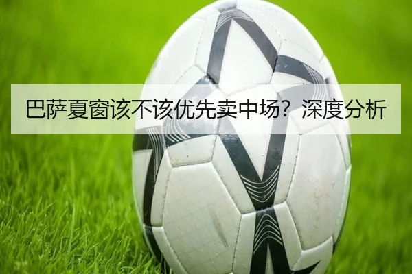 巴萨夏窗该不该优先卖中场？深度分析
