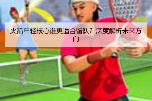 火箭年轻核心谁更适合留队？深度解析未来方向